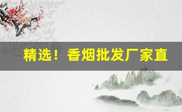 精选！香烟批发厂家直销一手货源【2022“当务始终”