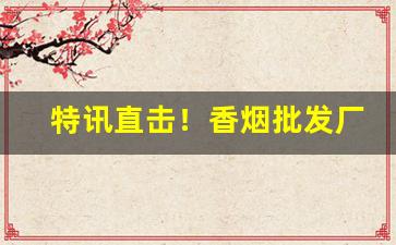 特讯直击！香烟批发厂家货到付款！“铲旧谋新”