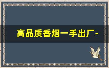 高品质香烟一手出厂-刚出厂的香烟