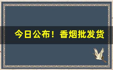 今日公布！香烟批发货源网!香烟货源批发平台“撮科打閧”