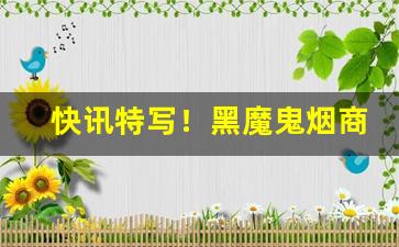 快讯特写！黑魔鬼烟商品“奔波劳碌”