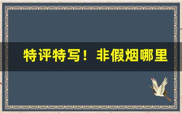 特评特写！非假烟哪里有低价一手货源“独到之见”