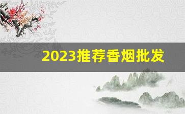 2023推荐香烟批发-2023年香烟行情怎么样