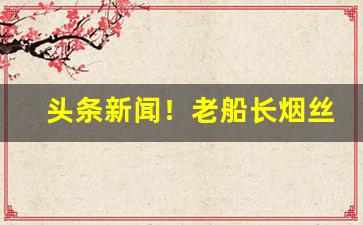 头条新闻！老船长烟丝哪里有卖“东扯西拉”