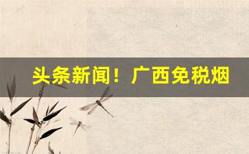 头条新闻！广西免税烟货源“爱惜羽毛”