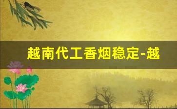 越南代工香烟稳定-越南代工香烟分几个档次