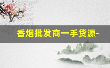 香烟批发商一手货源-附近靠谱的香烟批发商推荐 