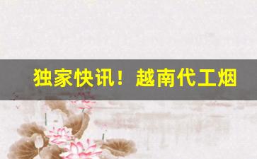 独家快讯！越南代工烟全网免费招收代理“暗礁险滩”