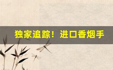 独家追踪！进口香烟手续“断珪缺璧”