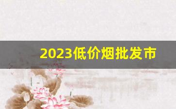 2023低价烟批发市场-便宜烟市场行情