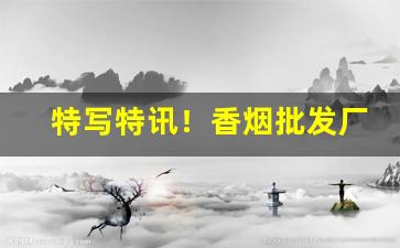 特写特讯！香烟批发厂家一手香烟货源“沉谋研虑”