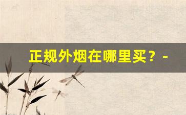 正规外烟在哪里买？-买外烟去什么店买最靠谱