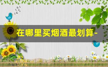 在哪里买烟酒最划算-在哪买烟酒比较实惠