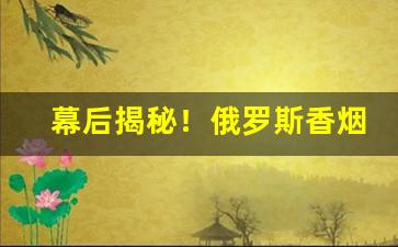 幕后揭秘！俄罗斯香烟哪里有售“不留痕迹”