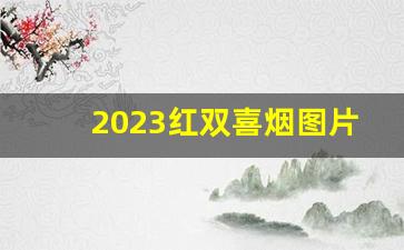 2023红双喜烟图片与价格-2025年红双喜烟全系列价格一览表