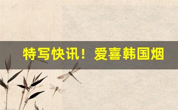 特写快讯！爱喜韩国烟多少钱“功成行满”