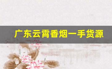 广东云霄香烟一手货源：靠谱微商联系方式-正宗云霄烟代销