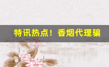 特讯热点！香烟代理骗局案例“冰寒雪冷”