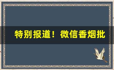 特别报道！微信香烟批发货源厂家“阿谀奉承”