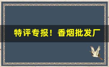 特评专报！香烟批发厂家货源直销网“反本溯源”