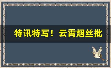 特讯特写！云霄烟丝批发“伏而咶天”