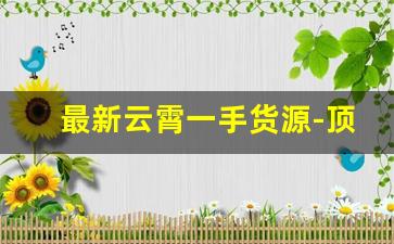 最新云霄一手货源-顶级云霄一手货源批发