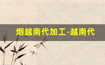 烟越南代加工-越南代加工厂生产的烟是什么烟