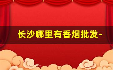 长沙哪里有香烟批发-长沙最大批发部烟