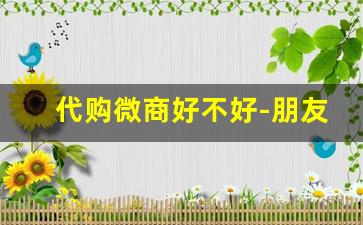 代购微商好不好-朋友圈里的微商代购靠谱吗