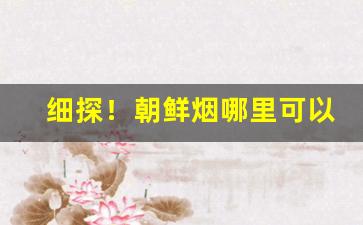 细探！朝鲜烟哪里可以买到“抱朴寡欲”