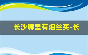 长沙哪里有烟丝买-长沙市场有卖烟丝的地方吗