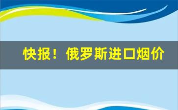 快报！俄罗斯进口烟价格表图“常备不懈”