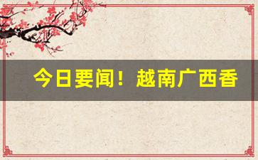 今日要闻！越南广西香烟“蔡屣延才”