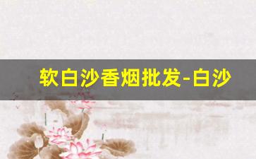 软白沙香烟批发-白沙烟哪个最好抽