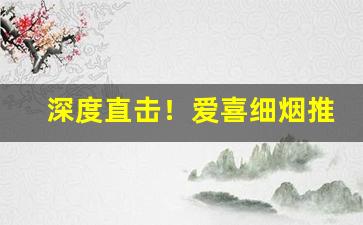 深度直击！爱喜细烟推荐“各白世人”
