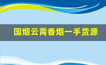 国烟云霄香烟一手货源厂家直销-云霄烟全国批发