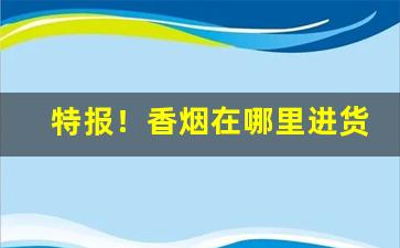 特报！香烟在哪里进货便宜“草木知威”