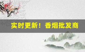 实时更新！香烟批发商利润多少“恩深渭阳”