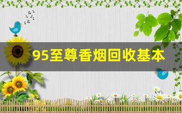 95至尊香烟回收基本多少钱一条-一般高档烟回收是什么价