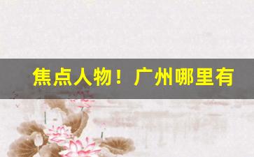 焦点人物！广州哪里有烟草批发“餐风沐雨”