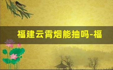 福建云霄烟能抽吗-福建云霄烟质量怎么样