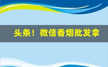 头条！微信香烟批发拿货平台“改操易节”