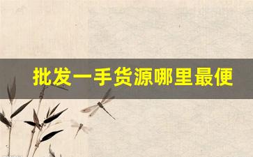 批发一手货源哪里最便宜-哪里的批发市场货源最便宜