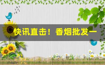 快讯直击！香烟批发一手货源渠道“从者如云”