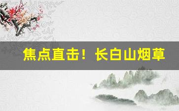 焦点直击！长白山烟草供货价“才貌出众”