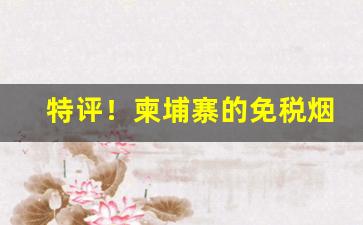 特评！柬埔寨的免税烟是真烟吗“独步当世”