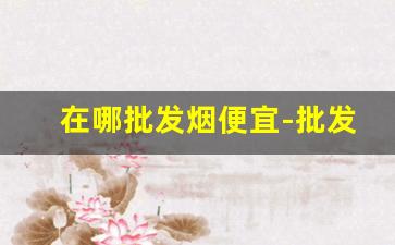 在哪批发烟便宜-批发烟在哪里批发优惠