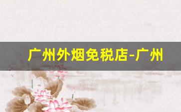广州外烟免税店-广州免税烟地址