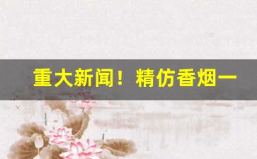 重大新闻！精仿香烟一手货源市场“道听途说”