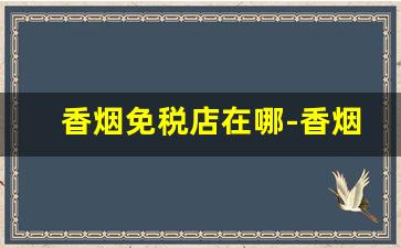香烟免税店在哪-香烟免税店一般哪些地方有